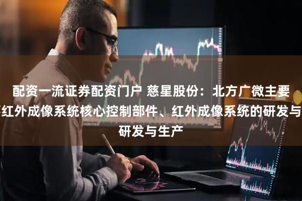 配资一流证券配资门户 慈星股份：北方广微主要从事红外成像系统核心控制部件、红外成像系统的研发与生产