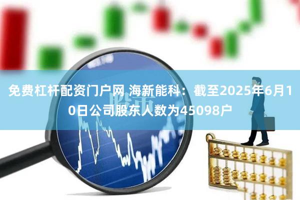 免费杠杆配资门户网 海新能科：截至2025年6月10日公司股东人数为45098户