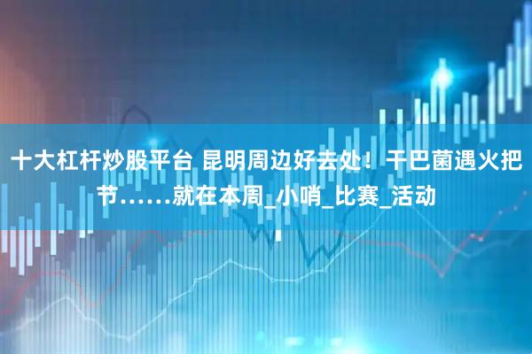 十大杠杆炒股平台 昆明周边好去处！干巴菌遇火把节……就在本周_小哨_比赛_活动