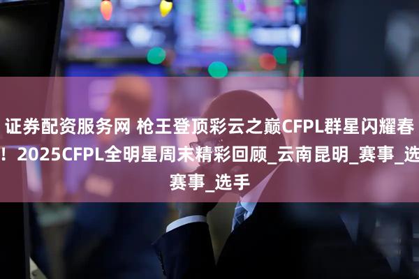 证券配资服务网 枪王登顶彩云之巅CFPL群星闪耀春城！2025CFPL全明星周末精彩回顾_云南昆明_赛事_选手