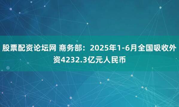 股票配资论坛网 商务部：2025年1-6月全国吸收外资4232.3亿元人民币