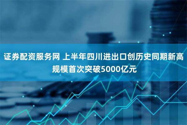 证券配资服务网 上半年四川进出口创历史同期新高 规模首次突破5000亿元