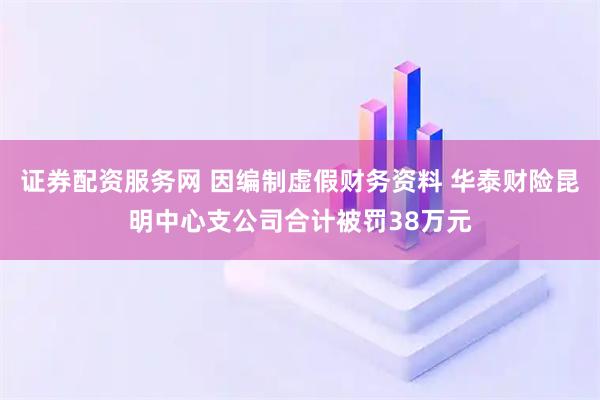 证券配资服务网 因编制虚假财务资料 华泰财险昆明中心支公司合计被罚38万元