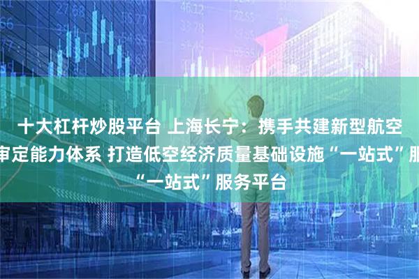 十大杠杆炒股平台 上海长宁：携手共建新型航空器适航审定能力体系 打造低空经济质量基础设施“一站式”服务平台