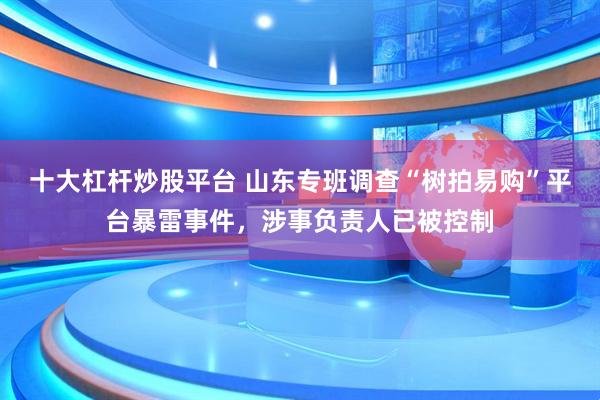 十大杠杆炒股平台 山东专班调查“树拍易购”平台暴雷事件，涉事负责人已被控制