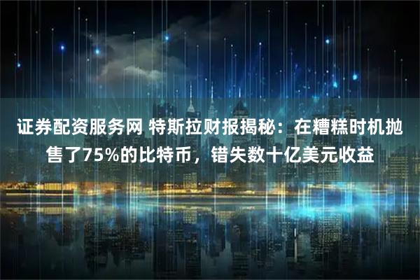 证券配资服务网 特斯拉财报揭秘：在糟糕时机抛售了75%的比特币，错失数十亿美元收益