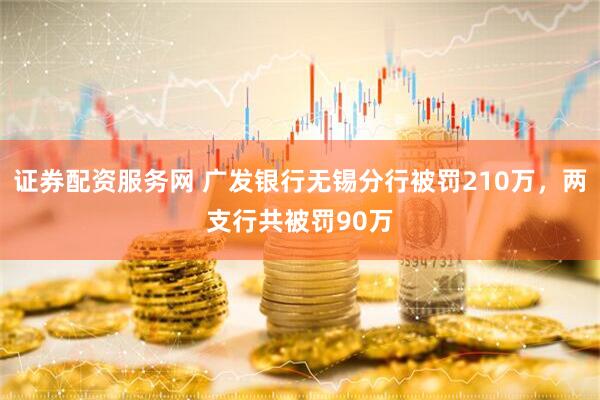 证券配资服务网 广发银行无锡分行被罚210万，两支行共被罚90万
