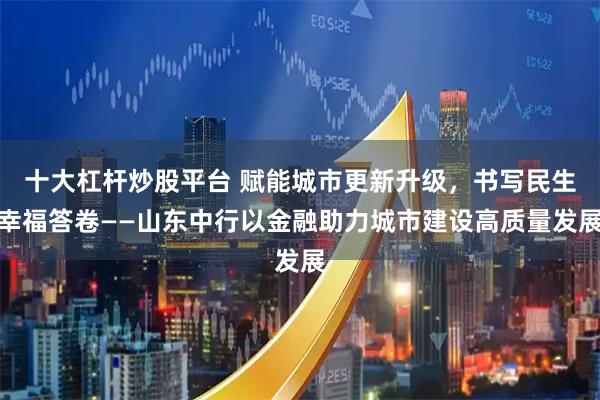 十大杠杆炒股平台 赋能城市更新升级，书写民生幸福答卷——山东中行以金融助力城市建设高质量发展