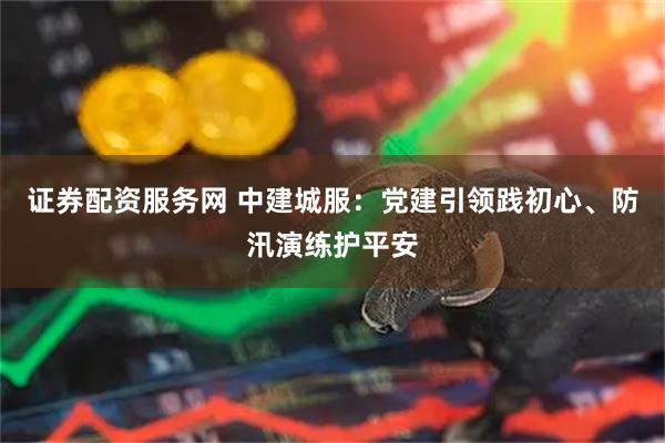 证券配资服务网 中建城服：党建引领践初心、防汛演练护平安