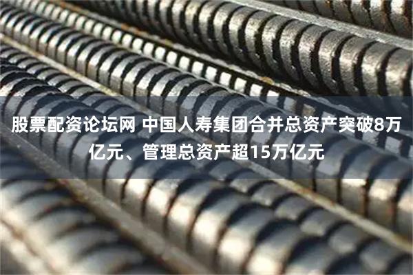 股票配资论坛网 中国人寿集团合并总资产突破8万亿元、管理总资产超15万亿元