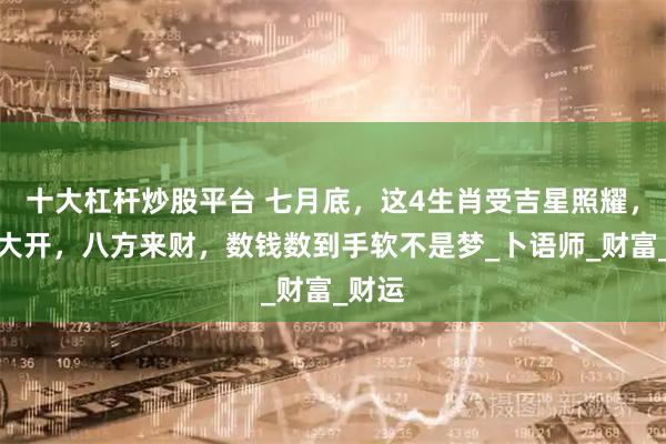 十大杠杆炒股平台 七月底，这4生肖受吉星照耀，财路大开，八方来财，数钱数到手软不是梦_卜语师_财富_财运