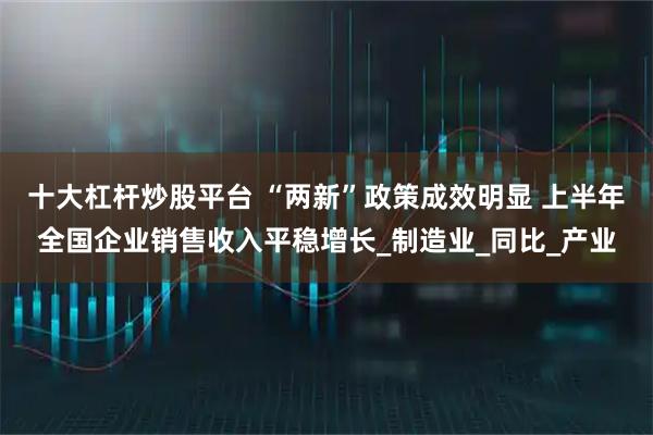 十大杠杆炒股平台 “两新”政策成效明显 上半年全国企业销售收入平稳增长_制造业_同比_产业