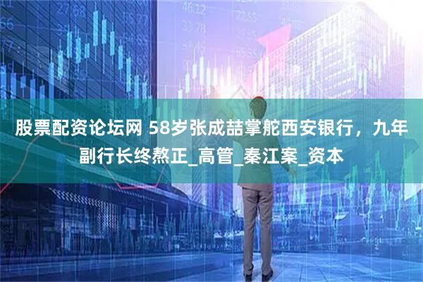 股票配资论坛网 58岁张成喆掌舵西安银行，九年副行长终熬正_高管_秦江案_资本