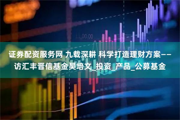 证券配资服务网 九载深耕 科学打造理财方案——访汇丰晋信基金吴培文_投资_产品_公募基金