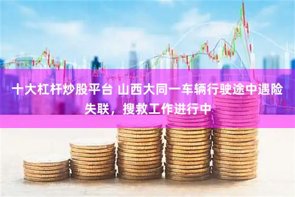 十大杠杆炒股平台 山西大同一车辆行驶途中遇险失联，搜救工作进行中