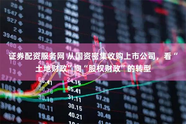 证券配资服务网 从国资密集收购上市公司，看“土地财政”向“股权财政”的转型