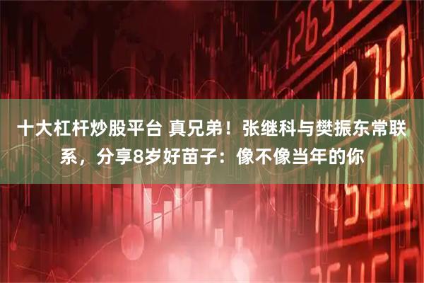 十大杠杆炒股平台 真兄弟！张继科与樊振东常联系，分享8岁好苗子：像不像当年的你