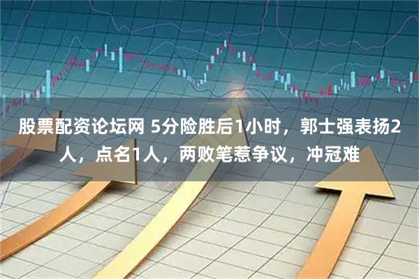 股票配资论坛网 5分险胜后1小时，郭士强表扬2人，点名1人，两败笔惹争议，冲冠难