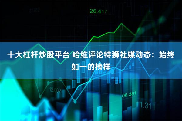 十大杠杆炒股平台 哈维评论特狮社媒动态：始终如一的榜样