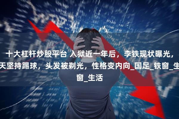 十大杠杆炒股平台 入狱近一年后，李铁现状曝光，每天坚持踢球，头发被剃光，性格变内向_国足_铁窗_生活