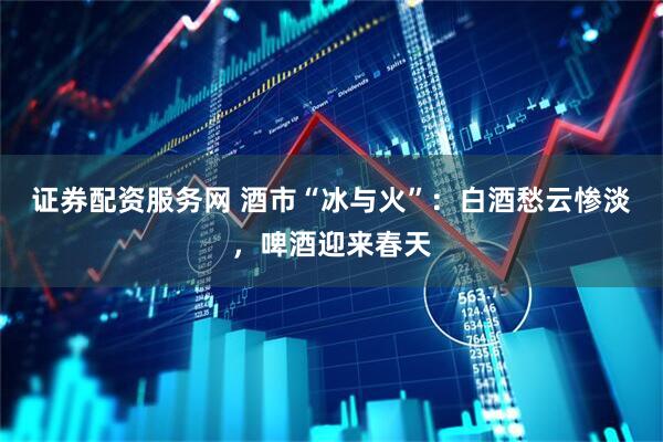 证券配资服务网 酒市“冰与火”：白酒愁云惨淡，啤酒迎来春天