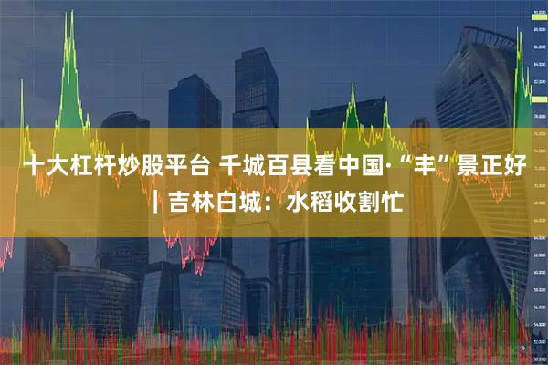 十大杠杆炒股平台 千城百县看中国·“丰”景正好｜吉林白城：水稻收割忙