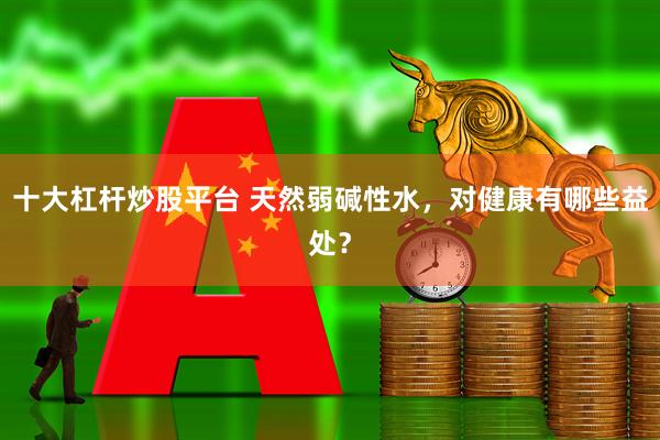 十大杠杆炒股平台 天然弱碱性水，对健康有哪些益处？