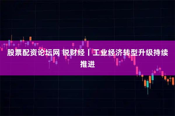 股票配资论坛网 锐财经丨工业经济转型升级持续推进