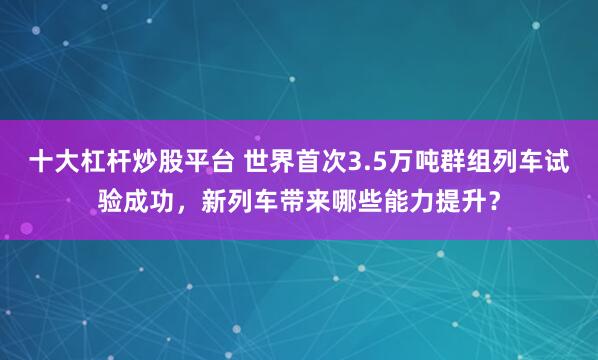 十大杠杆炒股平台 世界首次3.5万吨群组列车试验成功,新列车带来哪些能力提升?