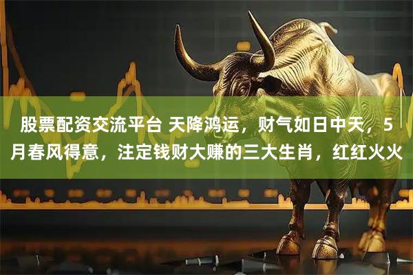 股票配资交流平台 天降鸿运，财气如日中天，5月春风得意，注定钱财大赚的三大生肖，红红火火
