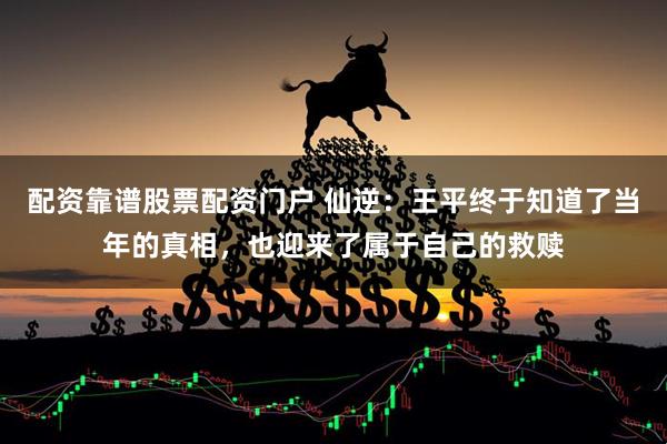 配资靠谱股票配资门户 仙逆：王平终于知道了当年的真相，也迎来了属于自己的救赎