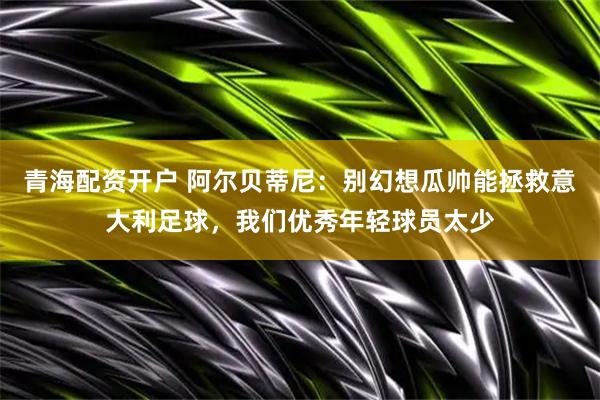 青海配资开户 阿尔贝蒂尼:别幻想瓜帅能拯救意大利足球,我们优秀年轻球员太少