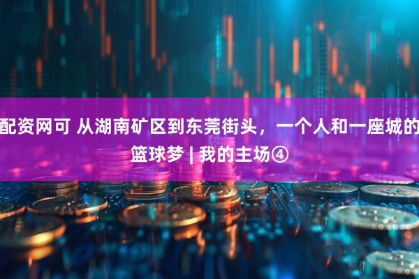 配资网可 从湖南矿区到东莞街头，一个人和一座城的篮球梦 | 我的主场④