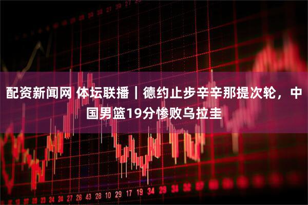 配资新闻网 体坛联播｜德约止步辛辛那提次轮，中国男篮19分惨败乌拉圭