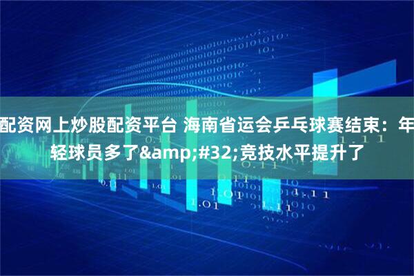 配资网上炒股配资平台 海南省运会乒乓球赛结束：年轻球员多了 竞技水平提升了